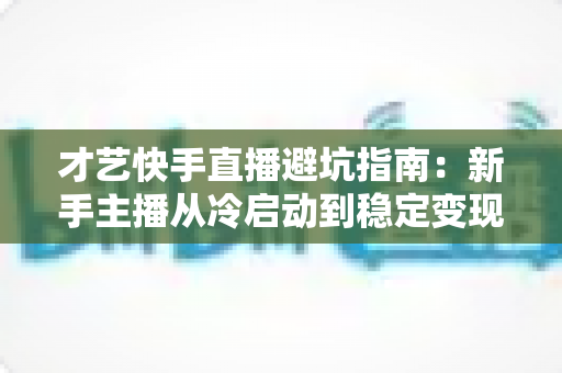 才艺快手直播避坑指南：新手主播从冷启动到稳定变现的全流程避雷手册
