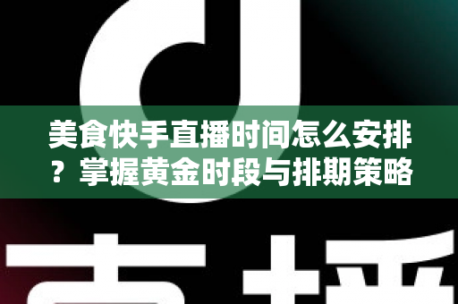 美食快手直播时间怎么安排？掌握黄金时段与排期策略，让直播间人气翻倍