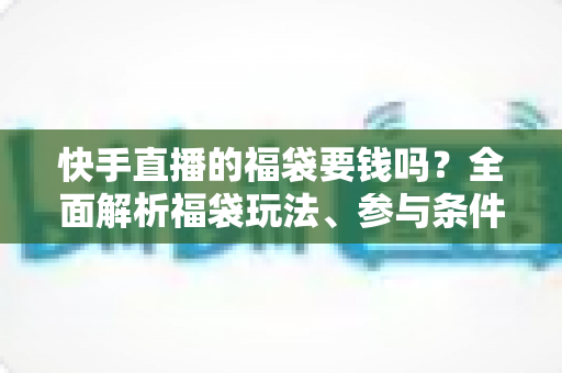 快手直播的福袋要钱吗？全面解析福袋玩法、参与条件与防骗避坑指南