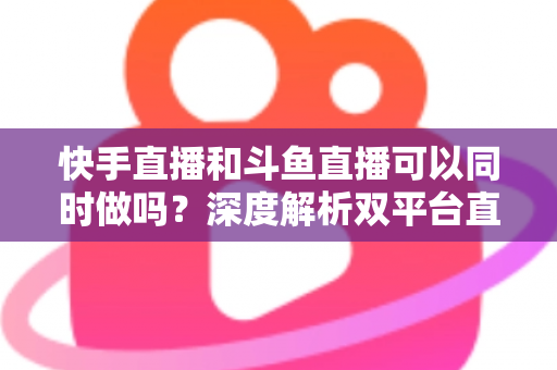 快手直播和斗鱼直播可以同时做吗？深度解析双平台直播的可行性、风险与运营策略