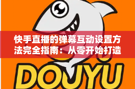 快手直播的弹幕互动设置方法完全指南:从零开始打造高活跃度直播间的实战教程 快手直播的弹幕互动设置方法完全指南:从零开始打造高活跃度直播间的实战教程