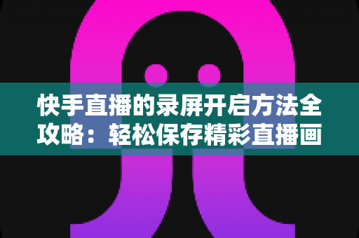 快手直播的录屏开启方法全攻略：轻松保存精彩直播画面的完整实用教程