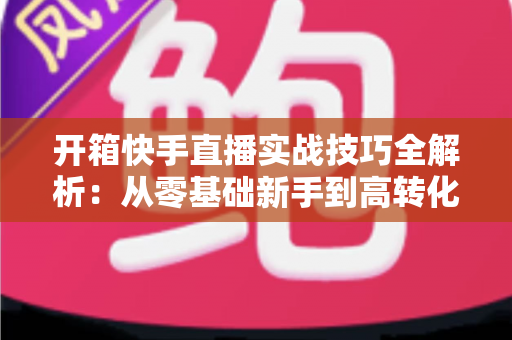 开箱快手直播实战技巧全解析：从零基础新手到高转化带货达人的完整进阶指南