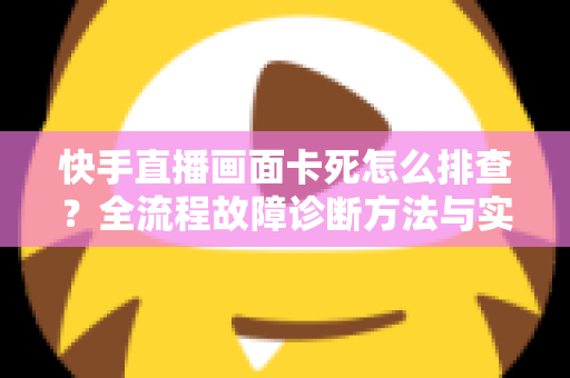 快手直播画面卡死怎么排查？全流程故障诊断方法与实用修复技巧一文讲透