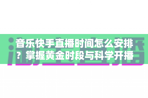 音乐快手直播时间怎么安排?掌握黄金时段与科学开播策略的完整运营指南 音乐快手直播时间怎么安排?掌握黄金时段与科学开播策略的完整运营指南