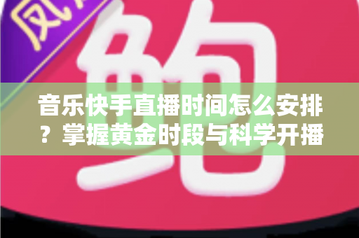 音乐快手直播时间怎么安排?掌握黄金时段与科学开播策略的完整运营指南 音乐快手直播时间怎么安排?掌握黄金时段与科学开播策略的完整运营指南