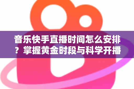 音乐快手直播时间怎么安排？掌握黄金时段与科学开播策略的完整运营指南