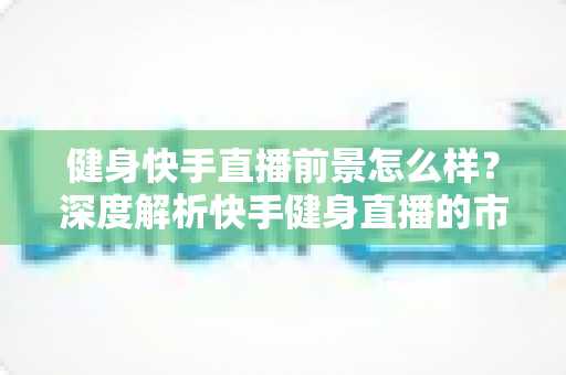 健身快手直播前景怎么样？深度解析快手健身直播的市场机遇、变现路径与未来发展趋势