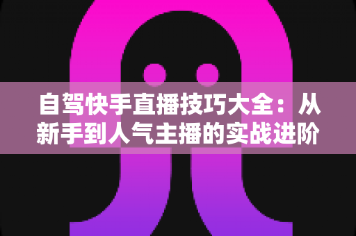 自驾快手直播技巧大全：从新手到人气主播的实战进阶指南