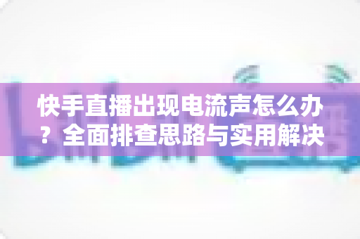 快手直播出现电流声怎么办？全面排查思路与实用解决方案一文讲透