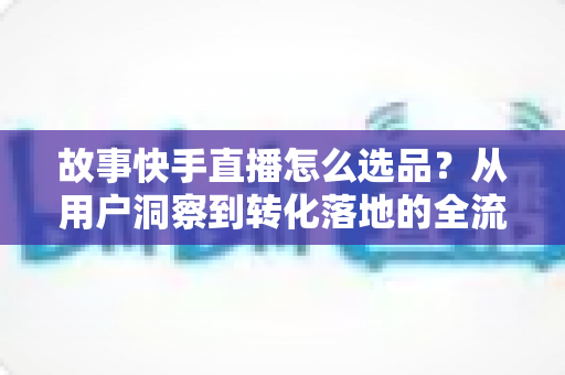 故事快手直播怎么选品？从用户洞察到转化落地的全流程实战指南