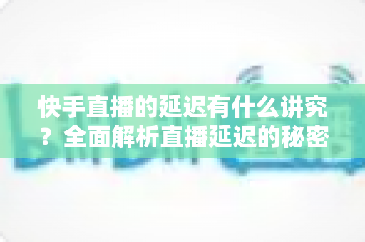 快手直播的延迟有什么讲究?全面解析直播延迟的秘密与优化技巧 快手直播的延迟有什么讲究?全面解析直播延迟的秘密与优化技巧
