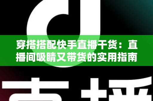 穿搭搭配快手直播干货：直播间吸睛又带货的实用指南，看这一篇就够了