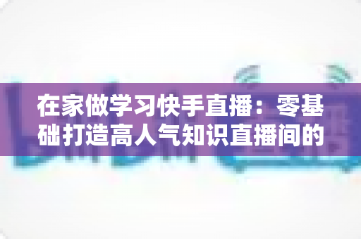 在家做学习快手直播:零基础打造高人气知识直播间的完整指南 在家做学习快手直播:零基础打造高人气知识直播间的完整指南
