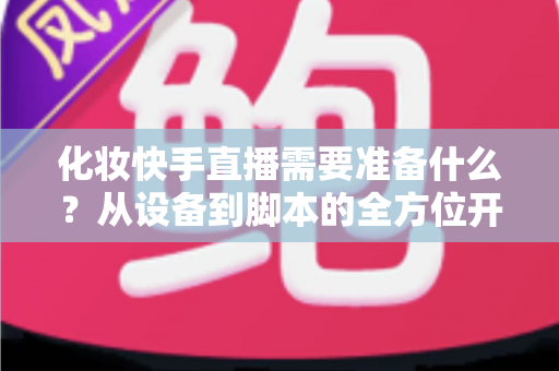化妆快手直播需要准备什么？从设备到脚本的全方位开播筹备指南