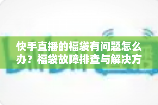 快手直播的福袋有问题怎么办？福袋故障排查与解决方法全攻略
