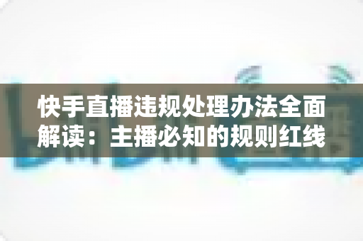 快手直播违规处理办法全面解读：主播必知的规则红线、处罚流程与合规避坑指南