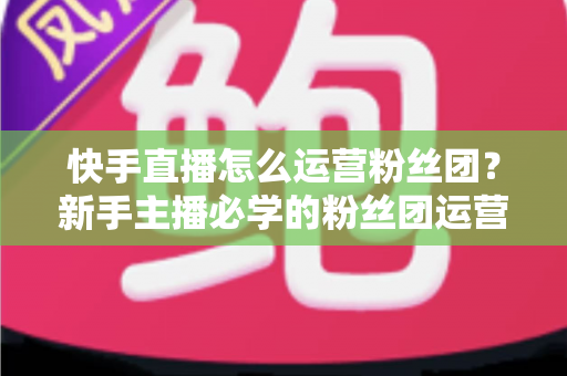 快手直播怎么运营粉丝团？新手主播必学的粉丝团运营实战指南
