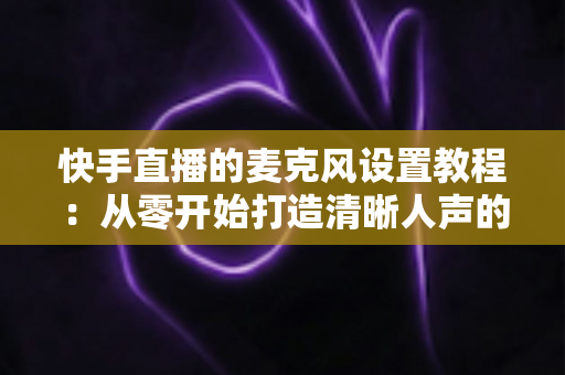 快手直播的麦克风设置教程：从零开始打造清晰人声的完整攻略