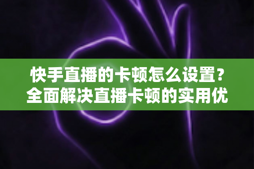 快手直播的卡顿怎么设置？全面解决直播卡顿的实用优化指南