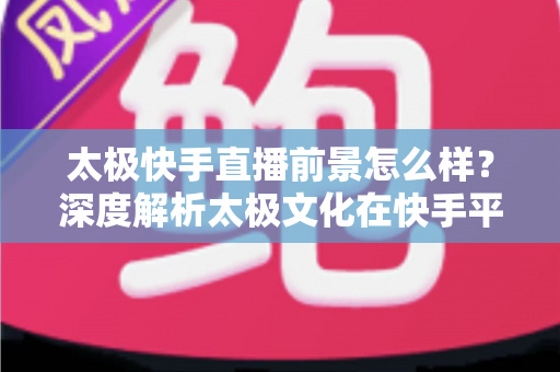 太极快手直播前景怎么样？深度解析太极文化在快手平台的直播机遇与未来发展方向