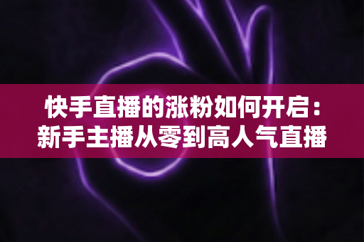 快手直播的涨粉如何开启:新手主播从零到高人气直播间的实战吸粉指南 快手直播的涨粉如何开启:新手主播从零到高人气直播间的实战吸粉指南