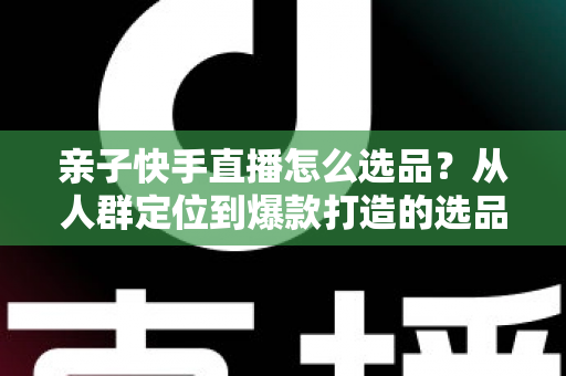 亲子快手直播怎么选品？从人群定位到爆款打造的选品实战全攻略