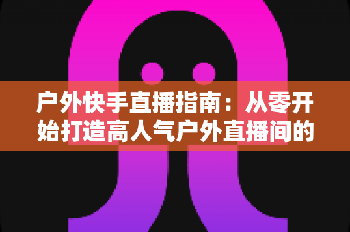 户外快手直播指南：从零开始打造高人气户外直播间的完整攻略