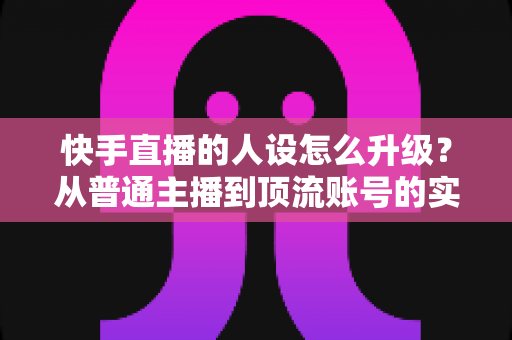 快手直播的人设怎么升级？从普通主播到顶流账号的实战进阶指南