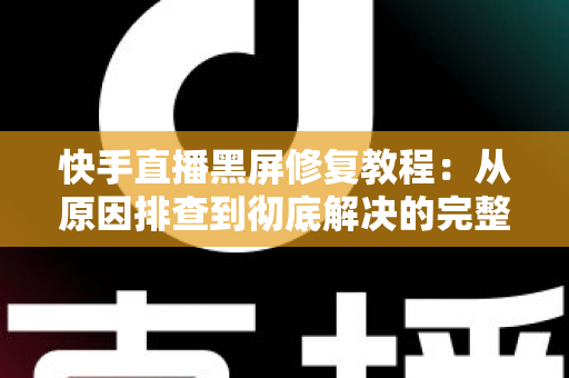 快手直播黑屏修复教程：从原因排查到彻底解决的完整指南