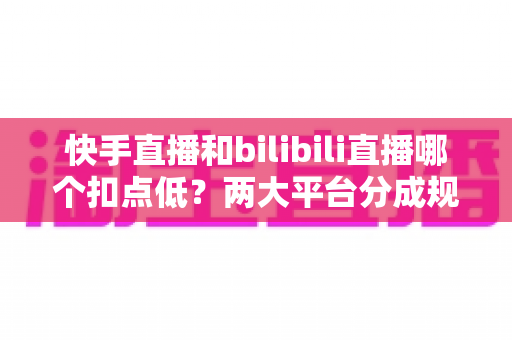 快手直播和bilibili直播哪个扣点低？两大平台分成规则全面解析与主播增收指南