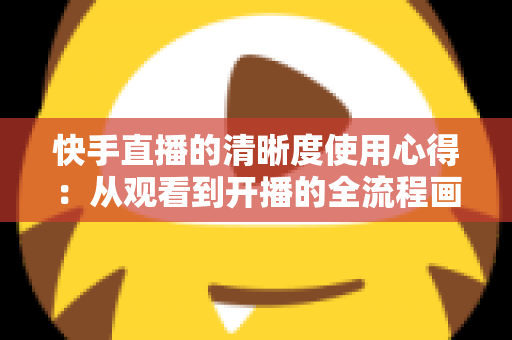 快手直播的清晰度使用心得：从观看到开播的全流程画质优化实用指南