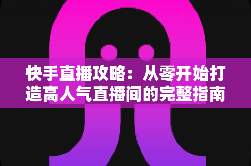 快手直播攻略：从零开始打造高人气直播间的完整指南