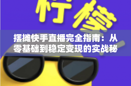 摆摊快手直播完全指南：从零基础到稳定变现的实战秘籍，手把手教你把地摊生意做成网红直播间