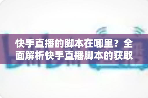 快手直播的脚本在哪里？全面解析快手直播脚本的获取渠道与创作技巧