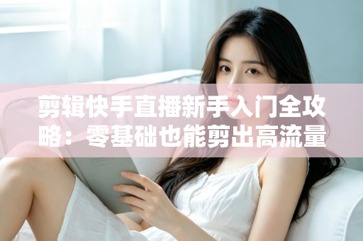 剪辑快手直播新手入门全攻略：零基础也能剪出高流量视频的实用教程