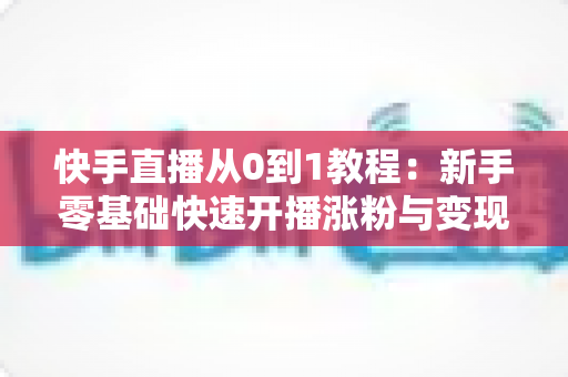 快手直播从0到1教程:新手零基础快速开播涨粉与变现实战全攻略 快手直播从0到1教程:新手零基础快速开播涨粉与变现实战全攻略
