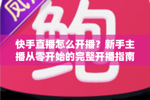 快手直播怎么开播？新手主播从零开始的完整开播指南与技巧分享