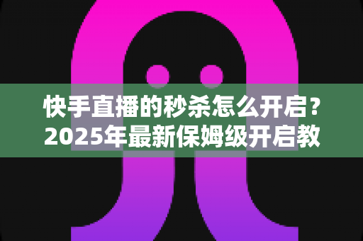 快手直播的秒杀怎么开启?2025年最新保姆级开启教程与实战运营技巧全解析 快手直播的秒杀怎么开启?2025年最新保姆级开启教程与实战运营技巧全解析