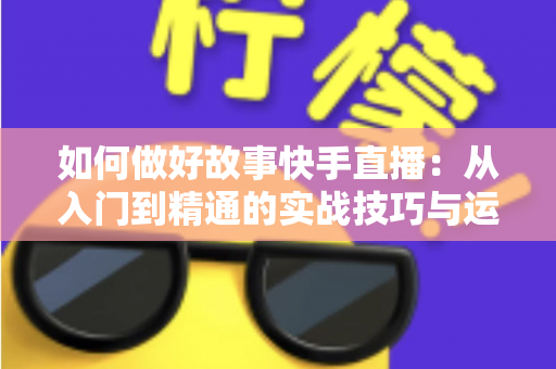如何做好故事快手直播:从入门到精通的实战技巧与运营全攻略 如何做好故事快手直播:从入门到精通的实战技巧与运营全攻略