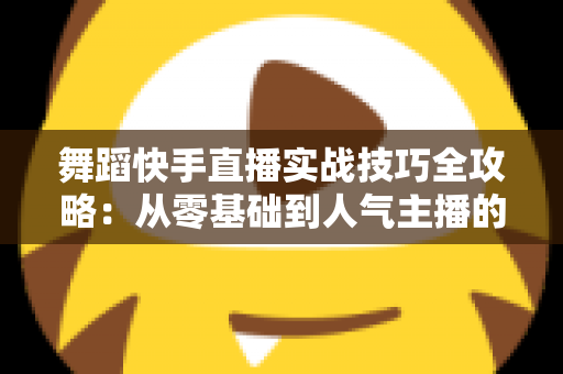 舞蹈快手直播实战技巧全攻略：从零基础到人气主播的进阶之路
