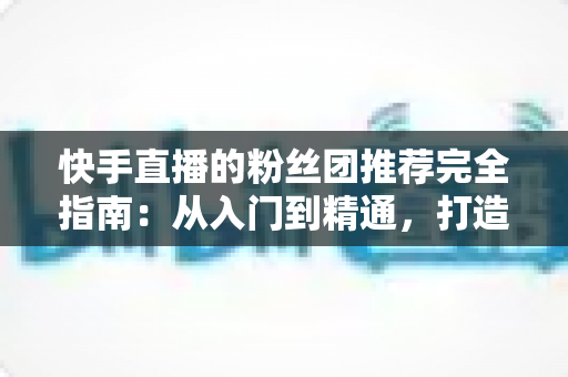 快手直播的粉丝团推荐完全指南：从入门到精通，打造属于你的忠实粉丝阵地