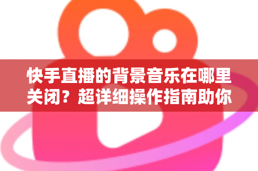 快手直播的背景音乐在哪里关闭?超详细操作指南助你轻松解决烦恼 快手直播的背景音乐在哪里关闭?超详细操作指南助你轻松解决烦恼
