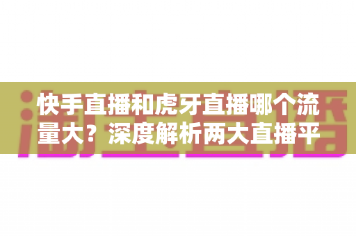 快手直播和虎牙直播哪个流量大?深度解析两大直播平台流量差异与主播选择全攻略 快手直播和虎牙直播哪个流量大?深度解析两大直播平台流量差异与主播选择全攻略