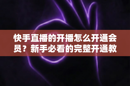 快手直播的开播怎么开通会员?新手必看的完整开通教程与实用技巧全解析 快手直播的开播怎么开通会员?新手必看的完整开通教程与实用技巧全解析