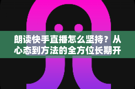 朗读快手直播怎么坚持？从心态到方法的全方位长期开播实战指南