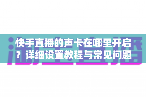 快手直播的声卡在哪里开启?详细设置教程与常见问题全解析 快手直播的声卡在哪里开启?详细设置教程与常见问题全解析