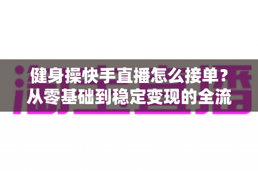 健身操快手直播怎么接单？从零基础到稳定变现的全流程实战指南