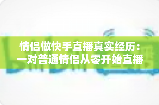 情侣做快手直播真实经历:一对普通情侣从零开始直播创业的心路历程与实操经验分享 情侣做快手直播真实经历:一对普通情侣从零开始直播创业的心路历程与实操经验分享