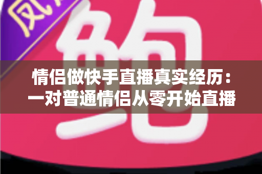情侣做快手直播真实经历：一对普通情侣从零开始直播创业的心路历程与实操经验分享